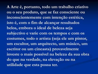 A Arte é, portanto, todo um trabalho criativo
ou o seu produto, que se faz consciente ou
inconscientemente com intenção estética,
isto é, com o fim de alcançar resultados
belos, embora o ideal de beleza seja
subjectivo e varie com os tempos e com os
costumes, todo o artista (seja ele um pintor,
um escultor, um arquitecto, um músico, um
escritor ou um cineasta) provavelmente
investe o mais possível na beleza da sua obra
do que na verdade, na elevação ou na
utilidade que esta possa ter.
 