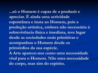 ...só o Homem é capaz de a produzir e
apreciar. É ainda uma actividade
espontânea e inata ao Homem, pois a
produção artística, embora não necessária á
sobrevivência física e imediata, teve lugar
desde as sociedades mais primitivas e
acompanhou o Homem desde os
primórdios da sua espécie.
A Arte aparece-nos como uma necessidade
vital para o Homem. Não uma necessidade
do corpo, mas sim do espírito.
 