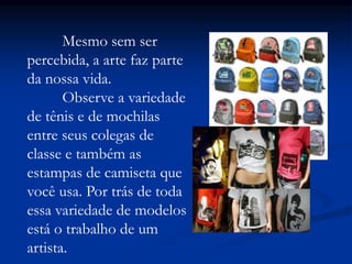 Mesmo sem ser
percebida, a arte faz parte
da nossa vida.
Observe a variedade
de tênis e de mochilas
entre seus colegas de
classe e também as
estampas de camiseta que
você usa. Por trás de toda
essa variedade de modelos
está o trabalho de um
artista.
 