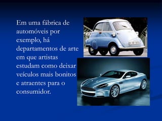 Em uma fábrica de
automóveis por
exemplo, há
departamentos de arte
em que artistas
estudam como deixar
veículos mais bonitos
e atraentes para o
consumidor.
 