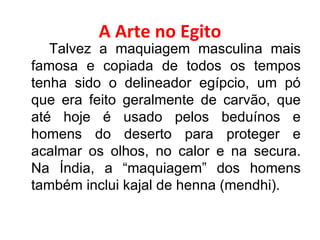 A Arte no Egito Talvez a maquiagem masculina mais famosa e copiada de todos os tempos tenha sido o delineador egípcio, um pó que era feito geralmente de carvão, que até hoje é usado pelos beduínos e homens do deserto para proteger e acalmar os olhos, no calor e na secura. Na Índia, a “maquiagem” dos homens também inclui kajal de henna (mendhi). 