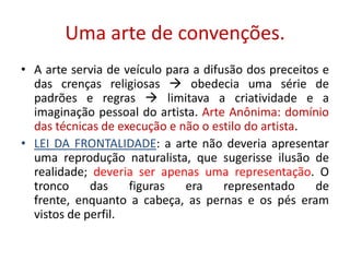 Uma arte de convenções.A arte servia de veículo para a difusão dos preceitos e das crenças religiosas  obedecia uma série de padrões e regras  limitava a criatividade e a imaginação pessoal do artista. Arte Anônima: domínio das técnicas de execução e não o estilo do artista.LEI DA FRONTALIDADE: a arte não deveria apresentar uma reprodução naturalista, que sugerisse ilusão de realidade; deveria ser apenas uma representação. O tronco das figuras era representado de frente, enquanto a cabeça, as pernas e os pés eram vistos de perfil.