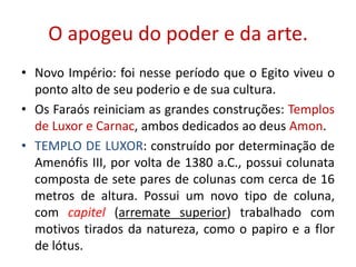 O apogeu do poder e da arte.Novo Império: foi nesse período que o Egito viveu o ponto alto de seu poderio e de sua cultura.Os Faraós reiniciam as grandes construções: Templos de Luxor e Carnac, ambos dedicados ao deus Amon.TEMPLO DE LUXOR: construído por determinação de Amenófis III, por volta de 1380 a.C., possui colunata composta de sete pares de colunas com cerca de 16 metros de altura. Possui um novo tipo de coluna, com capitel (arremate superior) trabalhado com motivos tirados da natureza, como o papiro e a flor de lótus.