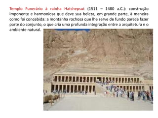 Templo Funerário à rainha Hatshepsut (1511 – 1480 a.C.): construção imponente e harmoniosa que deve sua beleza, em grande parte, à maneira como foi concebida: a montanha rochosa que lhe serve de fundo parece fazer parte do conjunto, o que cria uma profunda integração entre a arquitetura e o ambiente natural.