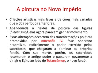 A pintura no Novo ImpérioCriações artísticas mais leves e de cores mais variadas que a dos períodos anteriores.Abandonada a rigidez de postura das figuras (hieratismo), elas agora parecem ganhar movimento.Essas alterações decorrem das transformações políticas promovidas por Amenófis IV. Esse soberano neutralizou radicalmente o poder exercido pelos sacerdotes, que chegaram a dominar os próprios faraós. Com sua morte, porém, os sacerdotes retomaram o antigo poder e passaram novamente a dirigir o Egito ao lado de Tutancâmon, o novo faraó.