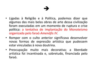 Ligadas à Religião e à Política, podemos dizer que algumas das mais belas obras de arte dessa civilização foram executadas em um momento de ruptura e crise política: a tentativa de implantação do Monoteísmo organizada pelo faraó Amenófis IV.Romper com o culto anterior significava desenvolver novas formas de expressão artística que pudessem estar vinculadas à nova doutrina.Preocupação muito mais decorativa; a liberdade artística foi incentivada e, sobretudo, financiada pelo faraó.