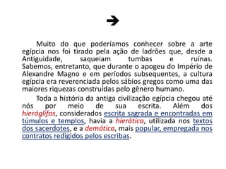 	Muito do que poderíamos conhecer sobre a arte egípcia nos foi tirado pela ação de ladrões que, desde a Antiguidade, saqueiam tumbas e ruínas. Sabemos, entretanto, que durante o apogeu do Império de Alexandre Magno e em períodos subsequentes, a cultura egípcia era reverenciada pelos sábios gregos como uma das maiores riquezas construídas pelo gênero humano.	Toda a história da antiga civilização egípcia chegou até nós por meio de sua escrita. Além dos hieróglifos, considerados escrita sagrada e encontradas em túmulos e templos, havia a hierática, utilizada nos textos dos sacerdotes, e a demótica, mais popular, empregada nos contratos redigidos pelos escribas.