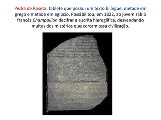 Pedra de Roseta: tablete que possui um texto bilíngue, metade em grego e metade em egípcio. Possibilitou, em 1822, ao jovem sábio francês Champollion decifrar a escrita hieroglífica, desvendando muitos dos mistérios que cercam essa civilização.