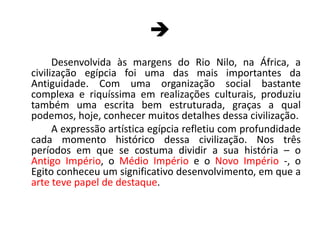 		Desenvolvida às margens do Rio Nilo, na África, a civilização egípcia foi uma das mais importantes da Antiguidade. Com uma organização social bastante complexa e riquíssima em realizações culturais, produziu também uma escrita bem estruturada, graças a qual podemos, hoje, conhecer muitos detalhes dessa civilização.	A expressão artística egípcia refletiu com profundidade cada momento histórico dessa civilização. Nos três períodos em que se costuma dividir a sua história – o Antigo Império, o Médio Império e o Novo Império -, o Egito conheceu um significativo desenvolvimento, em que a arte teve papel de destaque.