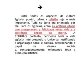 Entre todos os aspectos da cultura Egípcia, porém, talvez a religião seja o mais importante. Tudo no Egito era orientado por ela. Para os egípcios, eram as práticas rituais que asseguravam a felicidade nessa vida e a existência depois da morte. A RELIGIÃO, portanto, permeava toda a vida egípcia, interpretando o Universo, justificando a organização social e política, determinando o papel da classes sociais e, consequentemente, orientando toda a produção artística.