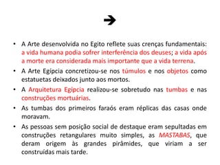 A Arte desenvolvida no Egito reflete suas crenças fundamentais: a vida humana podia sofrer interferência dos deuses; a vida após a morte era considerada mais importante que a vida terrena.A Arte Egípcia concretizou-se nos túmulos e nos objetos como estatuetas deixados junto aos mortos.A Arquitetura Egípcia realizou-se sobretudo nas tumbas e nas construções mortuárias.As tumbas dos primeiros faraós eram réplicas das casas onde moravam.As pessoas sem posição social de destaque eram sepultadas em construções retangulares muito simples, as MASTABAS, que deram origem às grandes pirâmides, que viriam a ser construídas mais tarde.