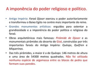 A imponência do poder religioso e político.Antigo Império:Faraó Djoser exerceu o poder autoritariamente e transformou o Baixo Egito no centro mais importante do reino.Grandes monumentos artísticos: erguidos para ostentar a grandiosidade e a imponência do poder político e religioso do faraó.Obras arquitetônicas mais famosas: Pirâmide de Djoser e as monumentais pirâmides do deserto de Gisé, construídas por três importantes faraós do Antigo Império: Quéops, Quéfren e Miquerinos.Das três pirâmides, a maior é a de Quéops: 146 metros de altura e uma área de 54300 metros quadrados. Não foi utilizada nenhuma espécie de argamassa entre os blocos de pedra que formam suas paredes.
