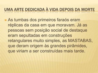 UMA ARTE DEDICADA À VIDA DEPOIS DA MORTEAs tumbas dos primeiros faraós eram réplicas da casa em que moravam. Já as pessoas sem posição social de destaque eram sepultadas em construções retangulares muito simples, as MASTABAS, que deram origem às grandes pirâmides, que viriam a ser construídas mais tarde.