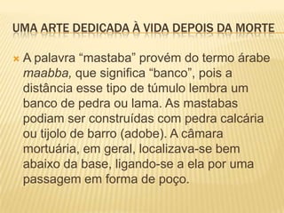 UMA ARTE DEDICADA À VIDA DEPOIS DA MORTEA palavra “mastaba” provém do termo árabe maabba, que significa “banco”, pois a distância esse tipo de túmulo lembra um banco de pedra ou lama. As mastabas podiam ser construídas com pedra calcária ou tijolo de barro (adobe). A câmara mortuária, em geral, localizava-se bem abaixo da base, ligando-se a ela por uma passagem em forma de poço.