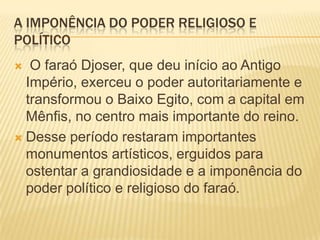 A IMPONÊNCIA DO PODER RELIGIOSO E POLÍTICO O faraó Djoser, que deu início ao Antigo Império, exerceu o poder autoritariamente e transformou o Baixo Egito, com a capital em Mênfis, no centro mais importante do reino.Desse período restaram importantes monumentos artísticos, erguidos para ostentar a grandiosidade e a imponência do poder político e religioso do faraó.