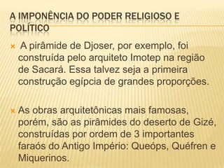 A IMPONÊNCIA DO PODER RELIGIOSO E POLÍTICO A pirâmide de Djoser, por exemplo, foi construída pelo arquiteto Imotep na região de Sacará. Essa talvez seja a primeira construção egípcia de grandes proporções.As obras arquitetônicas mais famosas, porém, são as pirâmides do deserto de Gizé, construídas por ordem de 3 importantes faraós do Antigo Império: Queóps, Quéfren e Miquerinos.