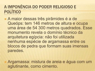 A IMPONÊNCIA DO PODER RELIGIOSO E POLÍTICOA maior dessas três pirâmides é a de Queóps: tem 146 metros de altura e ocupa uma área de 54 300 metros quadrados. Esse monumento revela o domínio técnico da arquitetura egípcia: não foi utilizada nenhuma espécie de argamassa entre os blocos de pedra que formam suas imensas paredes.Argamassa: mistura de areia e água com um aglutinante, como cimento.