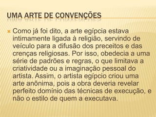 UMA ARTE DE CONVENÇÕESComo já foi dito, a arte egípcia estava intimamente ligada à religião, servindo de veículo para a difusão dos preceitos e das crenças religiosas. Por isso, obedecia a uma série de padrões e regras, o que limitava a criatividade ou a imaginação pessoal do artista. Assim, o artista egípcio criou uma arte anônima, pois a obra deveria revelar perfeito domínio das técnicas de execução, e não o estilo de quem a executava.