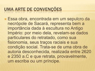 UMA ARTE DE CONVENÇÕESEssa obra, encontrada em um sepulcro da necrópole de Sacará, representa bem a importância dada à escultura no Antigo Império: por meio dela, revelam-se dados particulares do retratado, como sua fisionomia, seus traços raciais e sua condição social. Trata-se de uma obra de autoria desconhecida, realizada entre 2620 e 2350 a.C e que retrata, provavelmente, um escriba ou um príncipe.