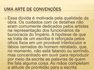 UMA ARTE DE CONVENÇÕESEssa dúvida é motivada pela qualidade da obra. Os cuidados com os detalhes não eram comumente dedicados pelos artistas na representação dos funcionários da burocracia do Império. A hipótese de que se trata de um escriba é reforçada pelos olhos fixos em um provável interlocutor e lábios cerrados do homem retratado, que, no momento, não está falando ou sorrindo, mas concentrado em ouvir para reproduzir por meio da escrita as palavras de quem lhe fala alguma coisa. As mãos completam a atitude de prontidão para a escrita.