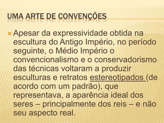 UMA ARTE DE CONVENÇÕESApesar da expressividade obtida na escultura do Antigo Império, no período seguinte, o Médio Império o convencionalismo e o conservadorismo das técnicas voltaram a produzir esculturas e retratos estereotipados (de acordo com um padrão), que representava, a aparência ideal dos seres – principalmente dos reis – e não seu aspecto real.