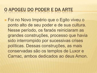 O APOGEU DO PODER E DA ARTEFoi no Novo Império que o Egito viveu o ponto alto de seu poder e de sua cultura. Nesse período, os faraós reiniciaram as grandes construções, processo que havia sido interrompido por sucessivas crises políticas. Dessas construções, as mais conservadas são os templos de Luxor e Carnac, ambos dedicados ao deus Amon.