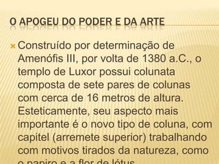 O APOGEU DO PODER E DA ARTEConstruído por determinação de Amenófis III, por volta de 1380 a.C., o templo de Luxor possui colunata composta de sete pares de colunas com cerca de 16 metros de altura. Esteticamente, seu aspecto mais importante é o novo tipo de coluna, com capitel (arremete superior) trabalhando com motivos tirados da natureza, como o papiro e a flor de lótus.