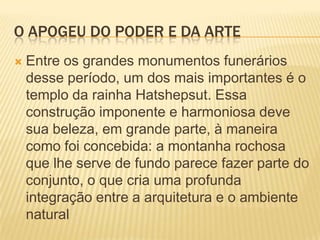 O APOGEU DO PODER E DA ARTEEntre os grandes monumentos funerários desse período, um dos mais importantes é o templo da rainha Hatshepsut. Essa construção imponente e harmoniosa deve sua beleza, em grande parte, à maneira como foi concebida: a montanha rochosa que lhe serve de fundo parece fazer parte do conjunto, o que cria uma profunda integração entre a arquitetura e o ambiente natural