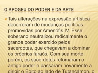 O APOGEU DO PODER E DA ARTETais alterações na expressão artística decorreram de mudanças políticas promovidas por Amenófis IV. Esse soberano neutralizou radicalmente o grande poder exercido pelos sacerdotes, que chegavam a dominar os próprios faraós. Com sua morte, porém, os sacerdotes retomaram o antigo poder e passaram novamente a dirigir o Egito ao lado de Tutancâmon, o novo faraó.