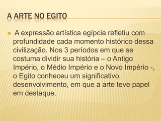 A ARTE NO EGITO A expressão artística egípcia refletiu com profundidade cada momento histórico dessa civilização. Nos 3 períodos em que se costuma dividir sua história – o Antigo Império, o Médio Império e o Novo Império -, o Egito conheceu um significativo desenvolvimento, em que a arte teve papel em destaque.