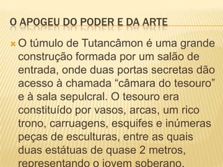 O APOGEU DO PODER E DA ARTEO túmulo de Tutancâmon é uma grande construção formada por um salão de entrada, onde duas portas secretas dão acesso à chamada “câmara do tesouro” e à sala sepulcral. O tesouro era constituído por vasos, arcas, um rico trono, carruagens, esquifes e inúmeras peças de esculturas, entre as quais duas estátuas de quase 2 metros, representando o jovem soberano.