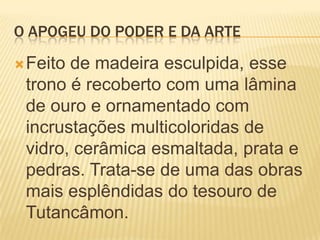 O APOGEU DO PODER E DA ARTEFeito de madeira esculpida, esse trono é recoberto com uma lâmina de ouro e ornamentado com incrustações multicoloridas de vidro, cerâmica esmaltada, prata e pedras. Trata-se de uma das obras mais esplêndidas do tesouro de Tutancâmon.