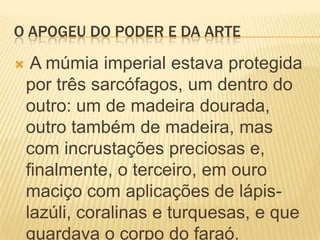O APOGEU DO PODER E DA ARTEA múmia imperial estava protegida por três sarcófagos, um dentro do outro: um de madeira dourada, outro também de madeira, mas com incrustações preciosas e, finalmente, o terceiro, em ouro maciço com aplicações de lápis-lazúli, coralinas e turquesas, e que guardava o corpo do faraó.