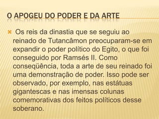 O APOGEU DO PODER E DA ARTEOs reis da dinastia que se seguiu ao reinado de Tutancâmon preocuparam-se em expandir o poder político do Egito, o que foi conseguido por Ramsés II. Como conseqüência, toda a arte de seu reinado foi uma demonstração de poder. Isso pode ser observado, por exemplo, nas estátuas gigantescas e nas imensas colunas comemorativas dos feitos políticos desse soberano.