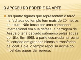 O APOGEU DO PODER E DA ARTEAs quatro figuras que representam o faraó na fachada do templo tem mais de 20 metros de altura. Não fosse por uma campanha internacional em sua defesa, a barragem de Assuã o teria deixado submerso pelas águas do Nilo. Em 1968, a parte escavada na rocha foi cortada em grandes blocos e transferida de local. Hoje, o templo repousa acima do nível das águas da represa.