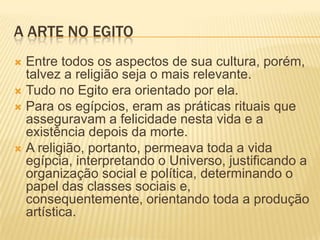 A ARTE NO EGITOEntre todos os aspectos de sua cultura, porém, talvez a religião seja o mais relevante.Tudo no Egito era orientado por ela.Para os egípcios, eram as práticas rituais que asseguravam a felicidade nesta vida e a existência depois da morte.A religião, portanto, permeava toda a vida egípcia, interpretando o Universo, justificando a organização social e política, determinando o papel das classes sociais e, consequentemente, orientando toda a produção artística.