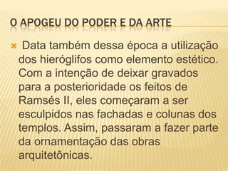 O APOGEU DO PODER E DA ARTEData também dessa época a utilização dos hieróglifos como elemento estético. Com a intenção de deixar gravados para a posterioridade os feitos de Ramsés II, eles começaram a ser esculpidos nas fachadas e colunas dos templos. Assim, passaram a fazer parte da ornamentação das obras arquitetônicas.