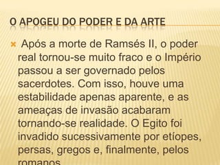 O APOGEU DO PODER E DA ARTEApós a morte de Ramsés II, o poder real tornou-se muito fraco e o Império passou a ser governado pelos sacerdotes. Com isso, houve uma estabilidade apenas aparente, e as ameaças de invasão acabaram tornando-se realidade. O Egito foi invadido sucessivamente por etíopes, persas, gregos e, finalmente, pelos romanos.