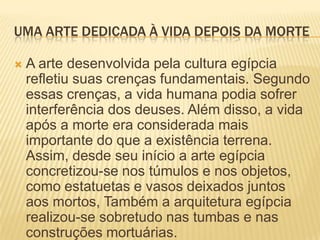 UMA ARTE DEDICADA À VIDA DEPOIS DA MORTEA arte desenvolvida pela cultura egípcia refletiu suas crenças fundamentais. Segundo essas crenças, a vida humana podia sofrer interferência dos deuses. Além disso, a vida após a morte era considerada mais importante do que a existência terrena. Assim, desde seu início a arte egípcia concretizou-se nos túmulos e nos objetos, como estatuetas e vasos deixados juntos aos mortos, Também a arquitetura egípcia realizou-se sobretudo nas tumbas e nas construções mortuárias.