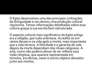 O Egito desenvolveu uma das principais civilizações 
da Antiguidade e nos deixou uma produção cultural 
riquíssima. Temos informações detalhadas sobre essa 
cultura graças à sua escrita bem estruturada. 
O aspecto cultural mais significativo do Egito antigo 
era a religião, que tudo orientava. Acredita-se em 
vários deuses e na vida após a morte, mais importante 
que a vida terrena. A felicidade e a garantia da vida 
depois da morte dependiam dos rituais religiosos. A 
arte, como não poderia deixar de ser refletia essa 
visão religiosa, que aparece representada em 
túmulos, esculturas, vasos e outros objetos deixados 
junto aos mortos. 
 