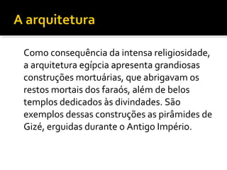 Como consequência da intensa religiosidade, 
a arquitetura egípcia apresenta grandiosas 
construções mortuárias, que abrigavam os 
restos mortais dos faraós, além de belos 
templos dedicados às divindades. São 
exemplos dessas construções as pirâmides de 
Gizé, erguidas durante o Antigo Império. 
 