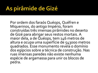 Por ordem dos faraós Quéops, Quéfren e 
Miquerinos, do antigo Império, foram 
construídas três imensas pirâmides no deserto 
de Gizé para abrigar seus restos mortais. A 
maior dela, a de Quéops, tem 146 metros de 
altura e ocupa uma superfície de 543000 metros 
quadrados. Esse monumento revela o domínio 
dos egípcios sobre a técnica de construção. Nas 
ruas imensas paredes não existe nenhuma 
espécie de argamassa para unir os blocos de 
pedra. 
 
