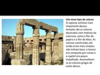 Um novo tipo de coluna 
O aspecto artístico mais 
importante desses 
templos são as colunas 
decoradas com motivos da 
natureza, como a flor de 
papiro e a flor de lótus. As 
colunas construídas até 
então eram mais simples: 
não tinham base, o tronco 
era composto por sulcos e 
o capitel era pouco 
trabalhado. Assemelham-se 
às colunas gregas de 
estilo dórico. 
 
