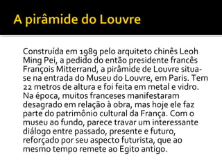 Construída em 1989 pelo arquiteto chinês Leoh 
Ming Pei, a pedido do então presidente francês 
François Mitterrand, a pirâmide de Louvre situa-se 
na entrada do Museu do Louvre, em Paris. Tem 
22 metros de altura e foi feita em metal e vidro. 
Na época, muitos franceses manifestaram 
desagrado em relação à obra, mas hoje ele faz 
parte do patrimônio cultural da França. Com o 
museu ao fundo, parece travar um interessante 
diálogo entre passado, presente e futuro, 
reforçado por seu aspecto futurista, que ao 
mesmo tempo remete ao Egito antigo. 
 