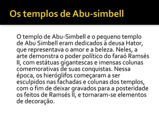 O templo de Abu-Simbell e o pequeno templo 
de Abu Simbell eram dedicados à deusa Hator, 
que representava o amor e a beleza. Neles, a 
arte demonstra o poder político do faraó Ramsés 
II, com estátuas gigantescas e imensas colunas 
comemorativas de suas conquistas. Nessa 
época, os hieróglifos começaram a ser 
esculpidos nas fachadas e colunas dos templos, 
com o fim de deixar gravados para a posteridade 
os feitos de Ramsés II, e tornaram-se elementos 
de decoração. 
 