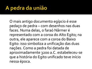 O mais antigo documento egípcio é esse 
pedaço de pedra – com desenhos nas duas 
faces. Numa delas, o faraó Nârmer é 
representado com a coroa do Alto Egito; na 
outra, ele aparece com a coroa do Baixo 
Egito: isso simboliza a unificação das duas 
nações. Como a pedra foi datada de 
aproximadamente 3200 a.C. estabeleceu-se 
que a história do Egito unificado teve início 
nessa época. 
 