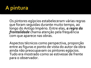 Os pintores egípcios estabeleceram várias regras 
que foram seguidas durante muito tempo, ao 
longo do Antigo Império. Entre elas, a regra da 
frontalidade chama atenção pela frequência 
com que aparece nas obras. 
Aspectos técnicos como perspectiva, proporção 
entre as figuras e ponto de vista do autor da obra 
ainda não preocupavam os pintores egípcios. 
Tudo era mostrado como se estivesse de frente 
para o observador. 
 