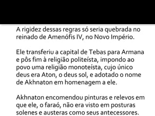 A rigidez dessas regras só seria quebrada no 
reinado de Amenófis IV, no Novo Império. 
Ele transferiu a capital de Tebas para Armana 
e pôs fim à religião politeísta, impondo ao 
povo uma religião monoteísta, cujo único 
deus era Aton, o deus sol, e adotado o nome 
de Akhnaton em homenagem a ele. 
Akhnaton encomendou pinturas e relevos em 
que ele, o faraó, não era visto em posturas 
solenes e austeras como seus antecessores. 
 