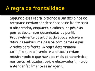 Segundo essa regra, o tronco e um dos olhos do 
retratado deviam ser desenhados de frente para 
o observador, enquanto a cabeça, os pés e as 
pernas deviam ser desenhadas de perfil. 
Provavelmente os artistas da época achavam 
difícil desenhar uma pessoa com pernas e pés 
virados para frente. A regra determinava 
também que o desenho e a pintura deviam 
mostrar tudo o que havia de mais característico 
nos seres retratados, pois o observador tinha de 
entender facilmente as imagens. 
 