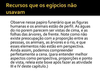 Observe nesse papiro funerário que as figuras 
humanas e os animais estão de perfil. As águas 
do rio porem parecem ser vistas de cima, e as 
folhas das árvores, de frente. Note como não 
existe preocupação com a proporção entre as 
pessoas, os animais, as árvores e o rio, e que 
esses elementos não estão em perspectiva. 
Ainda assim, podemos compreender 
perfeitamente a cena. (para entender melhor 
aspectos como perspectiva, proporções e ponto 
de vista, releia este boxe após fazer as atividade 
III e IV deste capítulo.) 
 